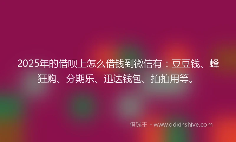 2025年的借呗上怎么借钱到微信有：豆豆钱、蜂狂购、分期乐、迅达钱包、拍拍用等。