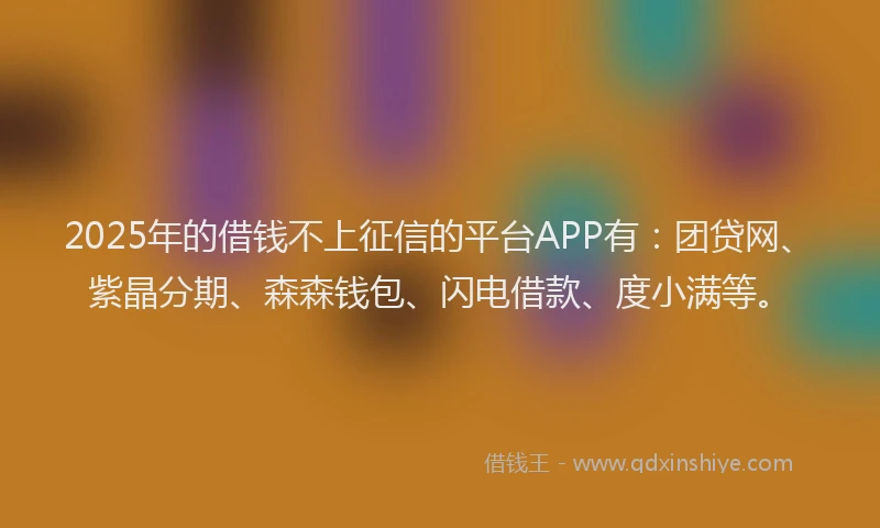 2025年的借钱不上征信的平台APP有：团贷网、紫晶分期、森森钱包、闪电借款、度小满等。
