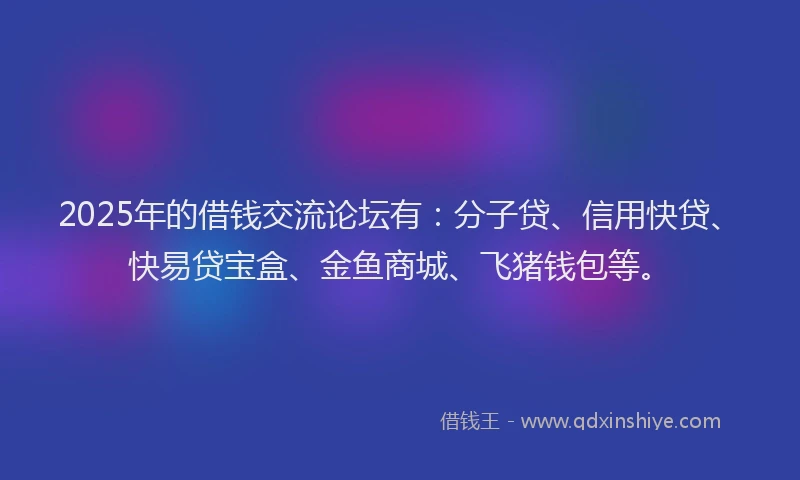 2025年的借钱交流论坛有：分子贷、信用快贷、快易贷宝盒、金鱼商城、飞猪钱包等。