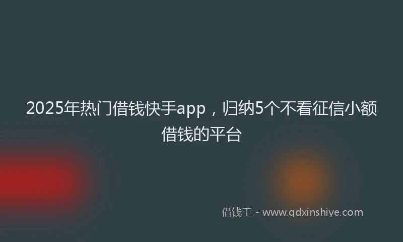 2025年热门借钱快手app，归纳5个不看征信小额借钱的平台