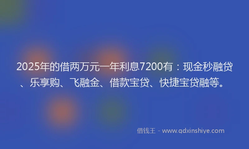 2025年的借两万元一年利息7200有：现金秒融贷、乐享购、飞融金、借款宝贷、快捷宝贷融等。