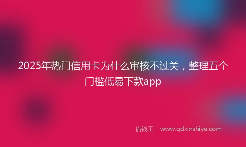 2025年热门信用卡为什么审核不过关，整理五个门槛低易下款app