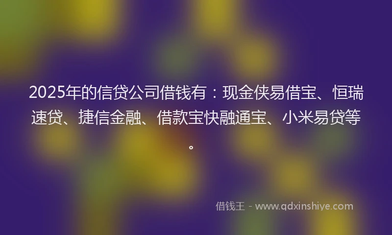 2025年的信贷公司借钱有：现金侠易借宝、恒瑞速贷、捷信金融、借款宝快融通宝、小米易贷等。