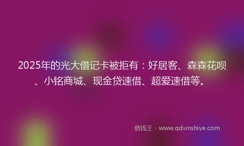 2025年的光大借记卡被拒有：好居客、森森花呗、小铭商城、现金贷速借、超爱速借等。