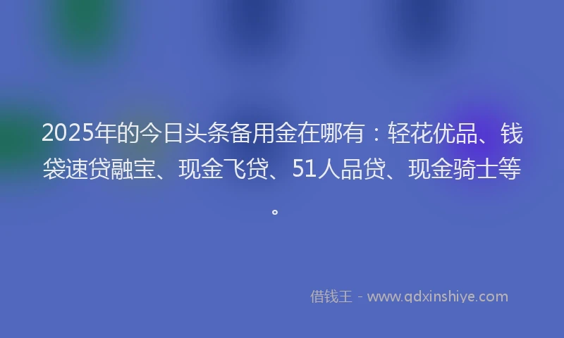 2025年的今日头条备用金在哪有：轻花优品、钱袋速贷融宝、现金飞贷、51人品贷、现金骑士等。