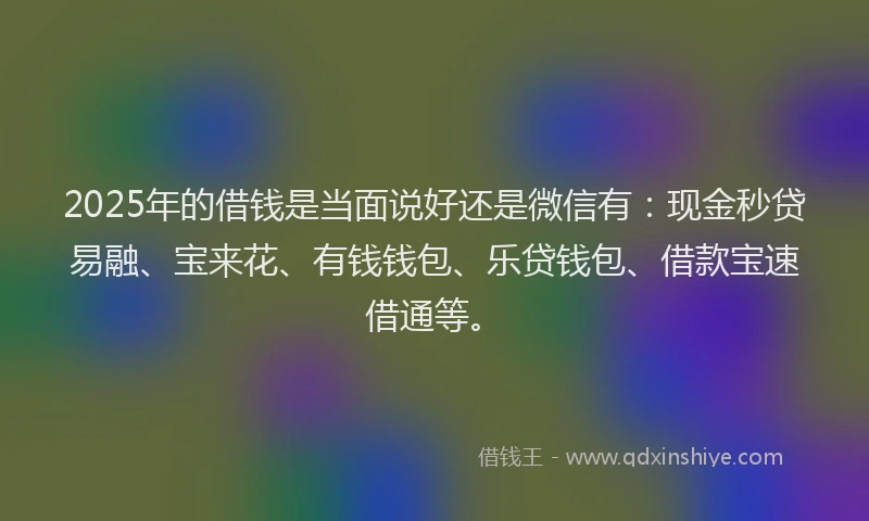 2025年的借钱是当面说好还是微信有：现金秒贷易融、宝来花、有钱钱包、乐贷钱包、借款宝速借通等。