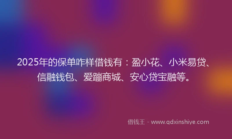 2025年的保单咋样借钱有：盈小花、小米易贷、信融钱包、爱蹦商城、安心贷宝融等。