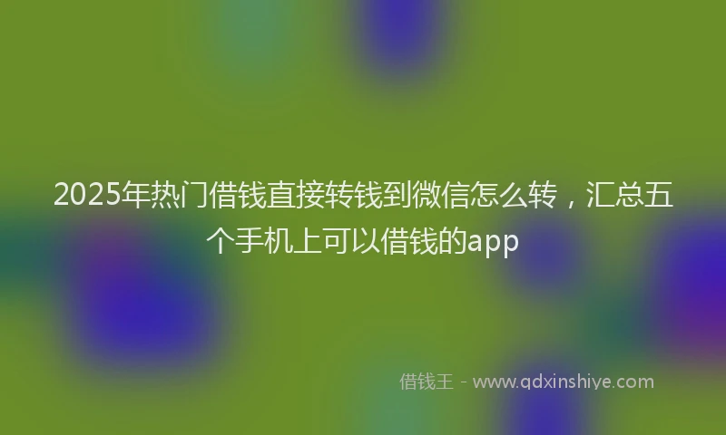 2025年热门借钱直接转钱到微信怎么转，汇总五个手机上可以借钱的app