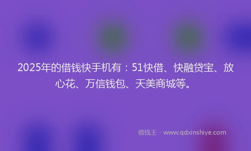 2025年的借钱快手机有：51快借、快融贷宝、放心花、万信钱包、天美商城等。