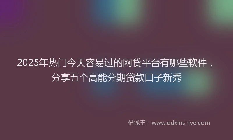 2025年热门今天容易过的网贷平台有哪些软件，分享五个高能分期贷款口子新秀