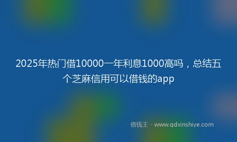 2025年热门借10000一年利息1000高吗，总结五个芝麻信用可以借钱的app