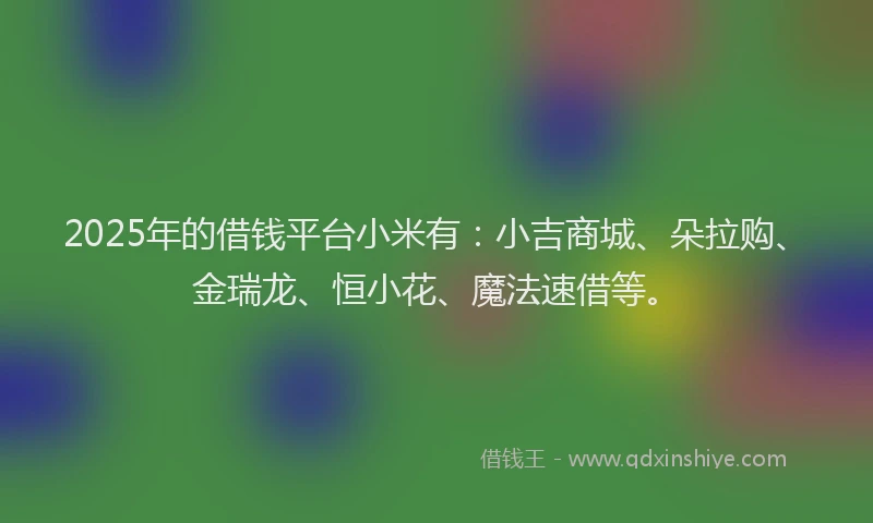 2025年的借钱平台小米有：小吉商城、朵拉购、金瑞龙、恒小花、魔法速借等。
