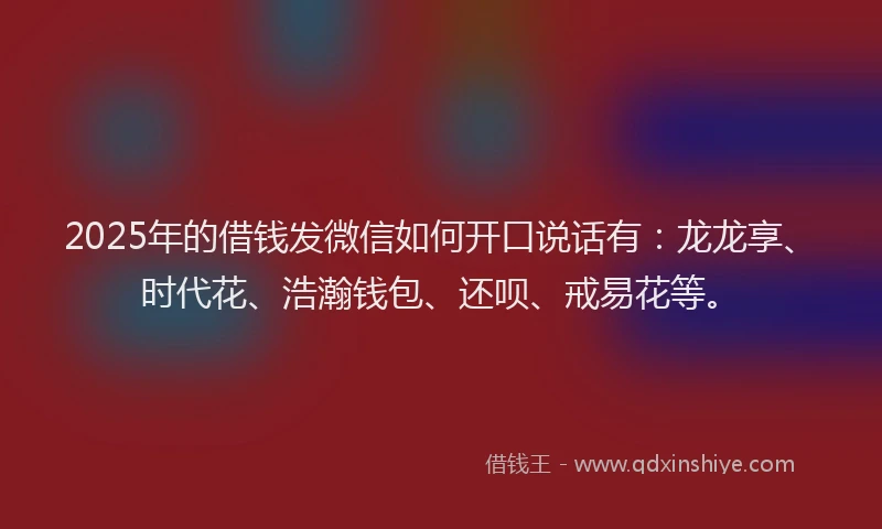 2025年的借钱发微信如何开口说话有：龙龙享、时代花、浩瀚钱包、还呗、戒易花等。