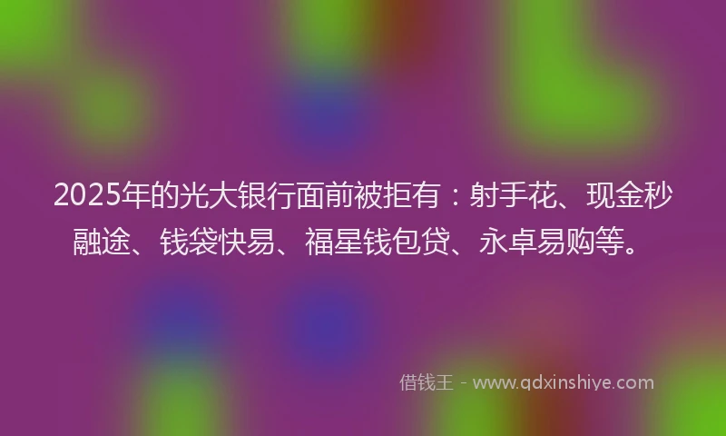 2025年的光大银行面前被拒有：射手花、现金秒融途、钱袋快易、福星钱包贷、永卓易购等。