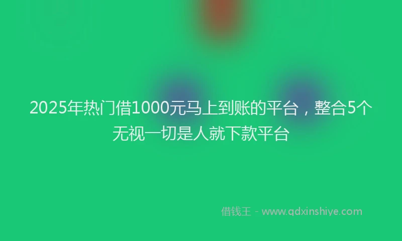 2025年热门借1000元马上到账的平台，整合5个无视一切是人就下款平台