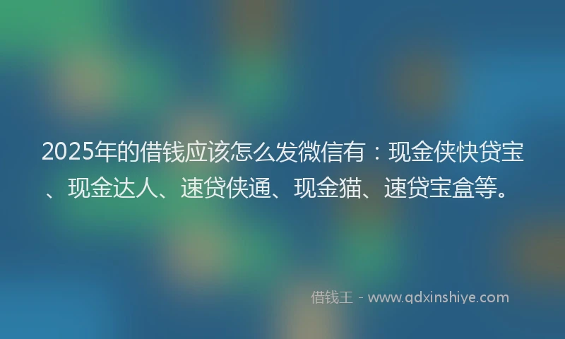 2025年的借钱应该怎么发微信有：现金侠快贷宝、现金达人、速贷侠通、现金猫、速贷宝盒等。