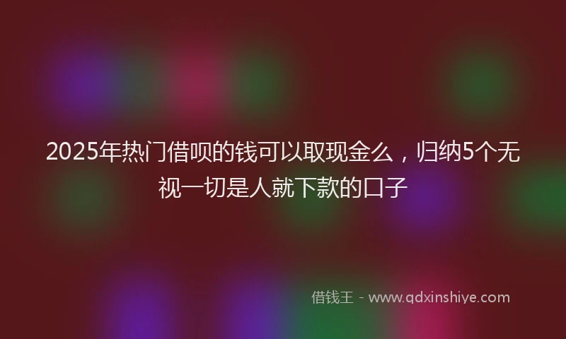 2025年热门借呗的钱可以取现金么，归纳5个无视一切是人就下款的口子