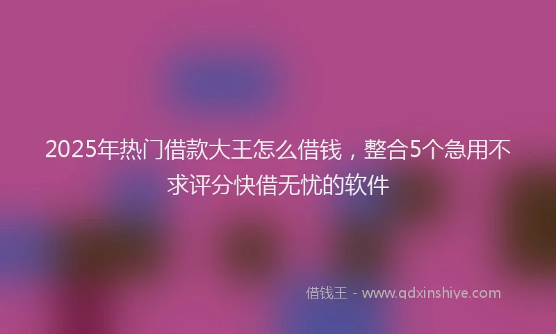 2025年热门借款大王怎么借钱，整合5个急用不求评分快借无忧的软件