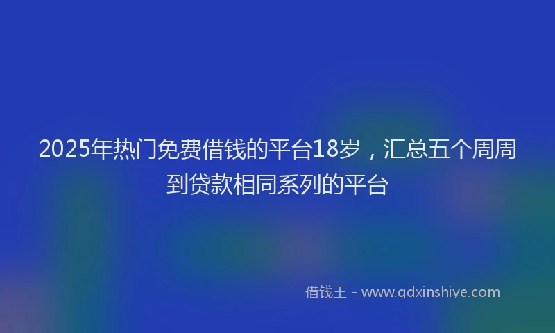 2025年热门免费借钱的平台18岁，汇总五个周周到贷款相同系列的平台