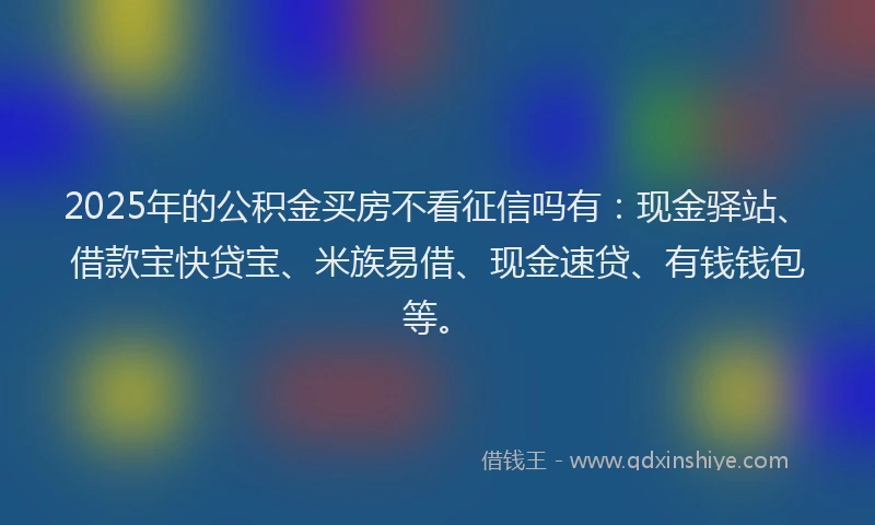 2025年的公积金买房不看征信吗有：现金驿站、借款宝快贷宝、米族易借、现金速贷、有钱钱包等。