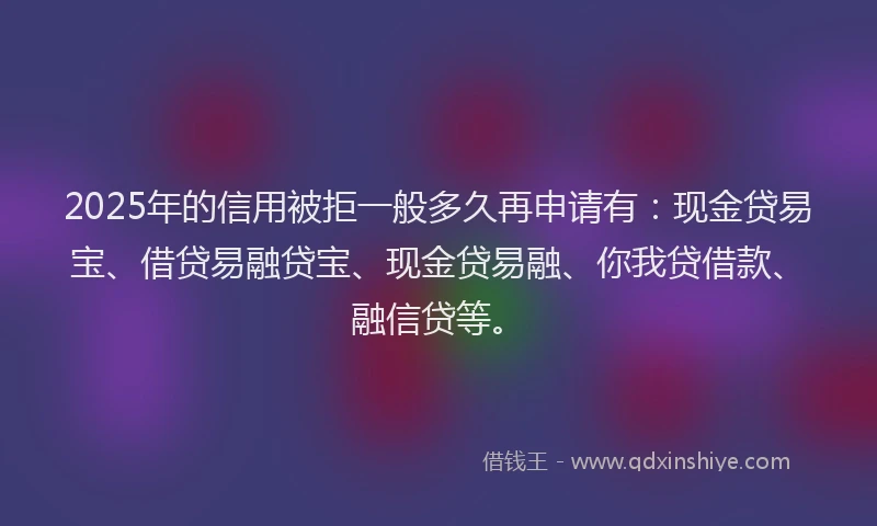 2025年的信用被拒一般多久再申请有：现金贷易宝、借贷易融贷宝、现金贷易融、你我贷借款、融信贷等。
