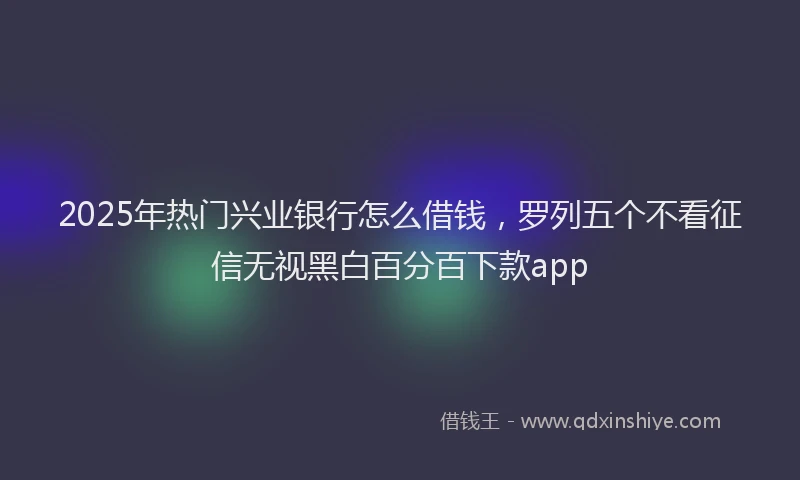 2025年热门兴业银行怎么借钱，罗列五个不看征信无视黑白百分百下款app