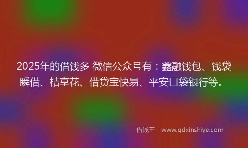 2025年的借钱多 微信公众号有：鑫融钱包、钱袋瞬借、桔享花、借贷宝快易、平安口袋银行等。