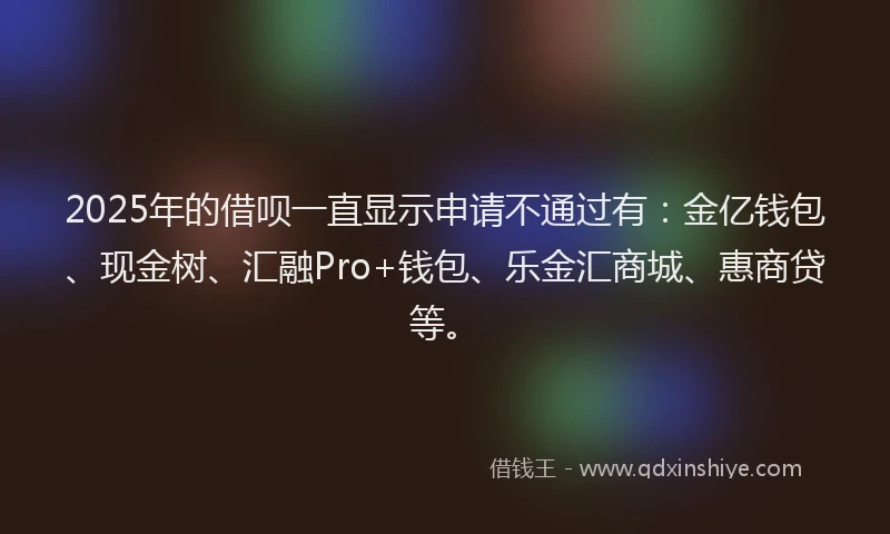 2025年的借呗一直显示申请不通过有：金亿钱包、现金树、汇融Pro+钱包、乐金汇商城、惠商贷等。