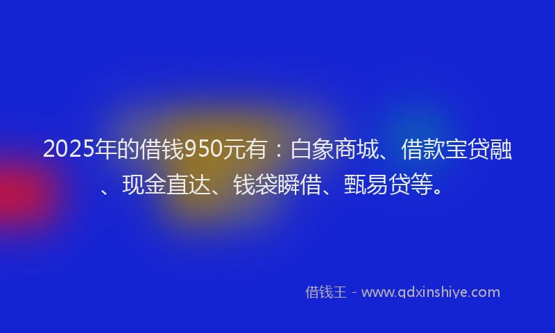 2025年的借钱950元有：白象商城、借款宝贷融、现金直达、钱袋瞬借、甄易贷等。