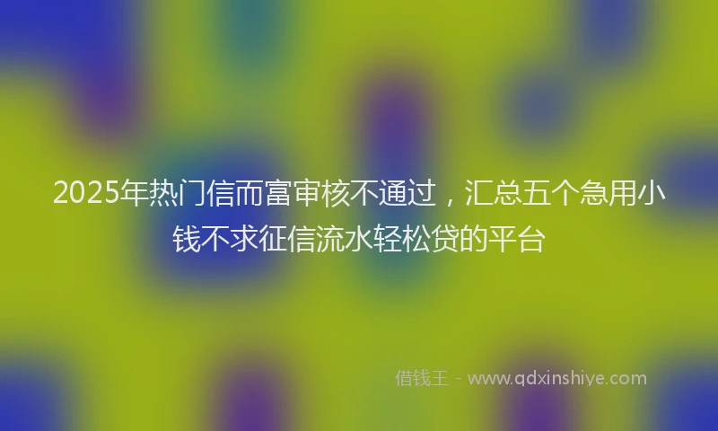 2025年热门信而富审核不通过，汇总五个急用小钱不求征信流水轻松贷的平台