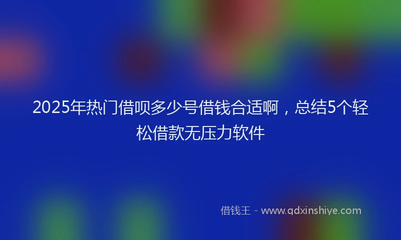 2025年热门借呗多少号借钱合适啊，总结5个轻松借款无压力软件