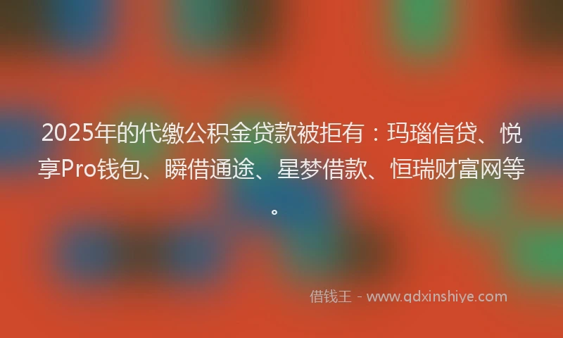 2025年的代缴公积金贷款被拒有：玛瑙信贷、悦享Pro钱包、瞬借通途、星梦借款、恒瑞财富网等。