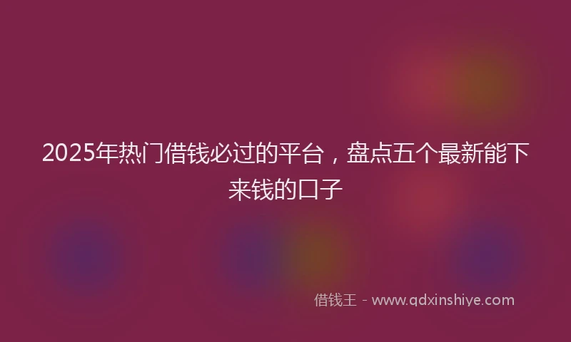 2025年热门借钱必过的平台，盘点五个最新能下来钱的口子