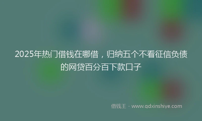 2025年热门借钱在哪借，归纳五个不看征信负债的网贷百分百下款口子