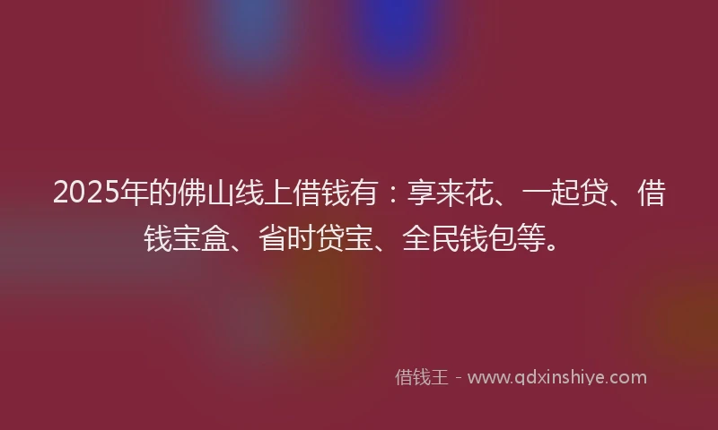 2025年的佛山线上借钱有：享来花、一起贷、借钱宝盒、省时贷宝、全民钱包等。