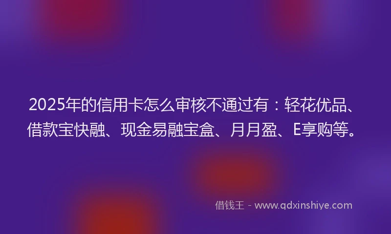 2025年的信用卡怎么审核不通过有：轻花优品、借款宝快融、现金易融宝盒、月月盈、E享购等。