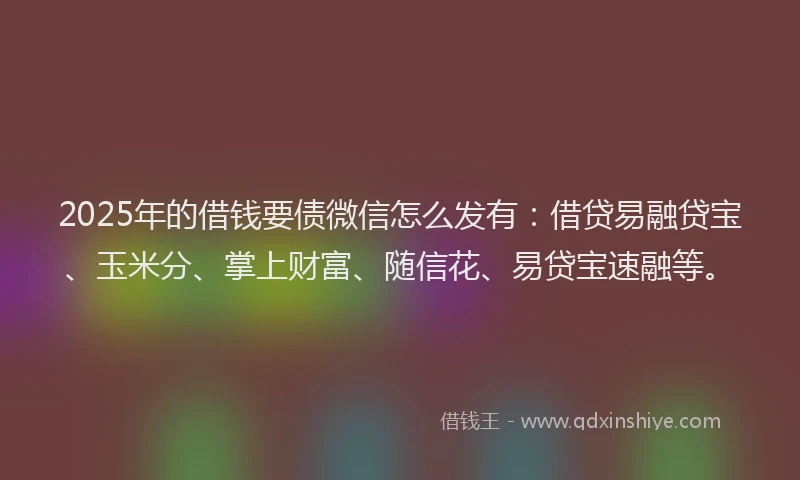 2025年的借钱要债微信怎么发有：借贷易融贷宝、玉米分、掌上财富、随信花、易贷宝速融等。