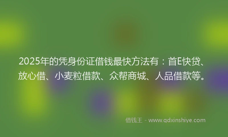 2025年的凭身份证借钱最快方法有：首E快贷、放心借、小麦粒借款、众帮商城、人品借款等。