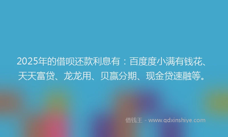 2025年的借呗还款利息有：百度度小满有钱花、天天富贷、龙龙用、贝赢分期、现金贷速融等。