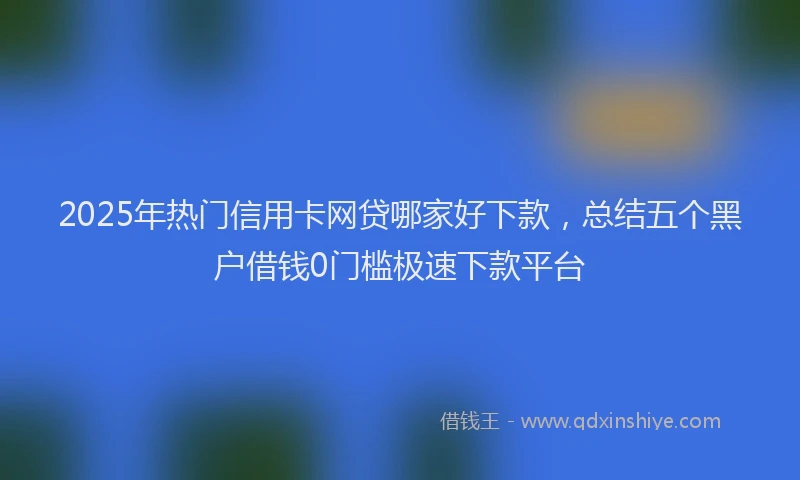 2025年热门信用卡网贷哪家好下款，总结五个黑户借钱0门槛极速下款平台