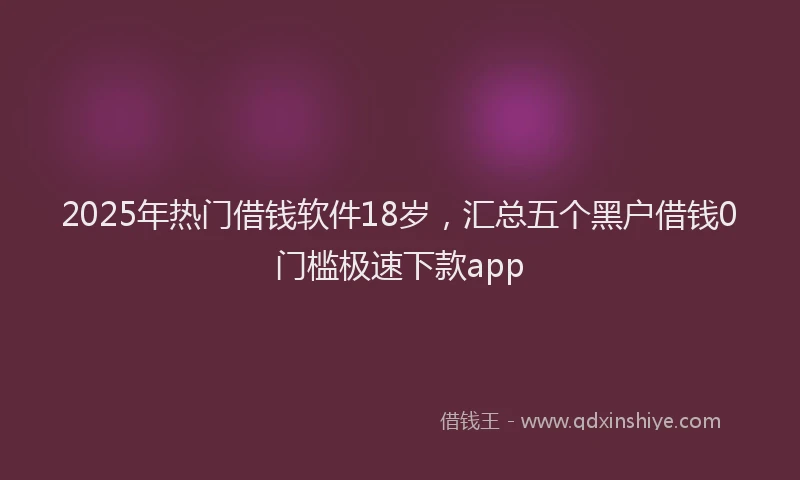 2025年热门借钱软件18岁，汇总五个黑户借钱0门槛极速下款app