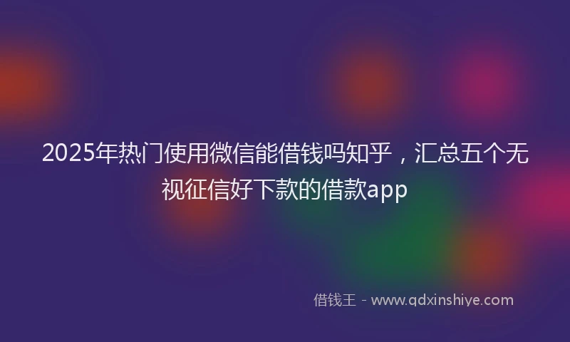 2025年热门使用微信能借钱吗知乎，汇总五个无视征信好下款的借款app