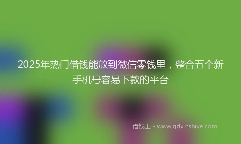 2025年热门借钱能放到微信零钱里，整合五个新手机号容易下款的平台