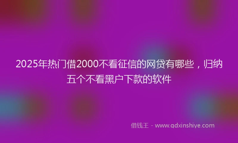 2025年热门借2000不看征信的网贷有哪些，归纳五个不看黑户下款的软件