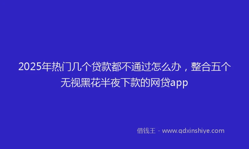 2025年热门几个贷款都不通过怎么办，整合五个无视黑花半夜下款的网贷app