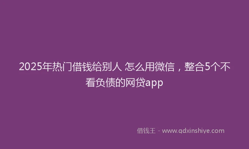 2025年热门借钱给别人 怎么用微信，整合5个不看负债的网贷app