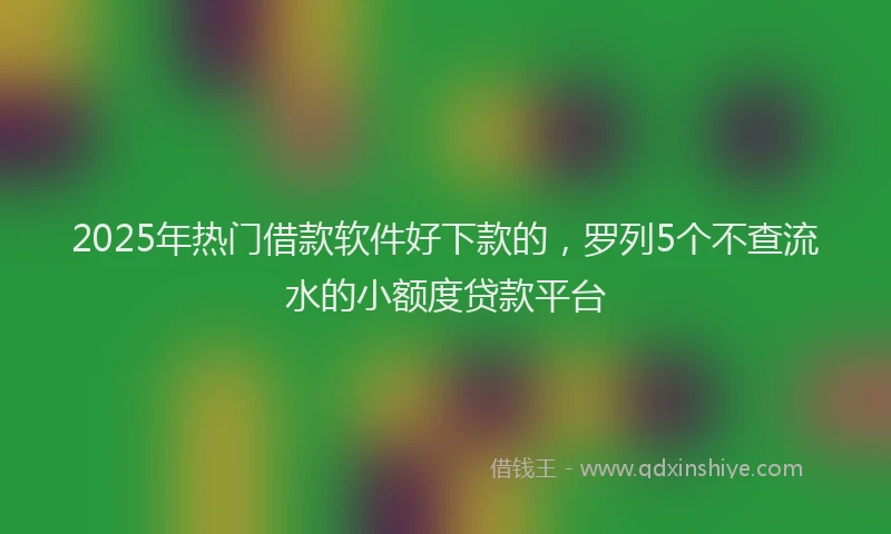 2025年热门借款软件好下款的，罗列5个不查流水的小额度贷款平台
