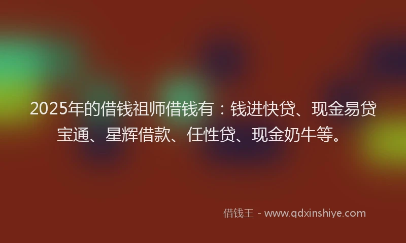 2025年的借钱祖师借钱有：钱进快贷、现金易贷宝通、星辉借款、任性贷、现金奶牛等。