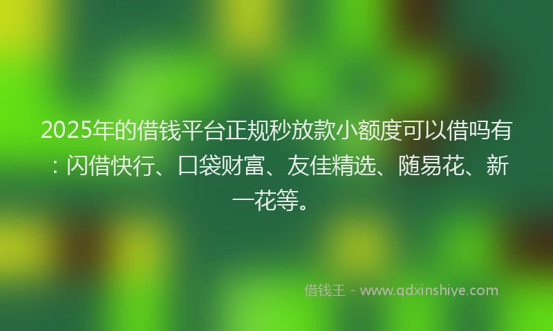2025年的借钱平台正规秒放款小额度可以借吗有：闪借快行、口袋财富、友佳精选、随易花、新一花等。