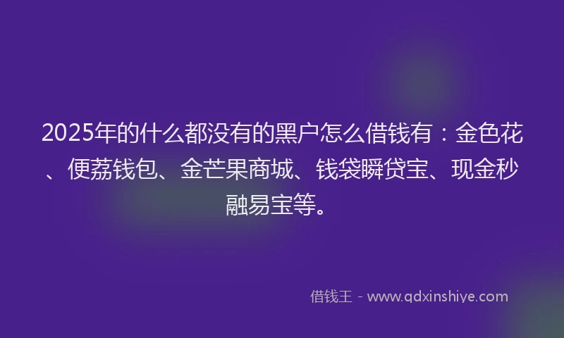 2025年的什么都没有的黑户怎么借钱有：金色花、便荔钱包、金芒果商城、钱袋瞬贷宝、现金秒融易宝等。